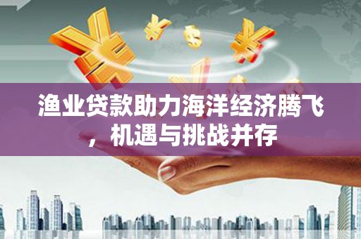 河津渔业贷款助力海洋经济腾飞，机遇与挑战并存
