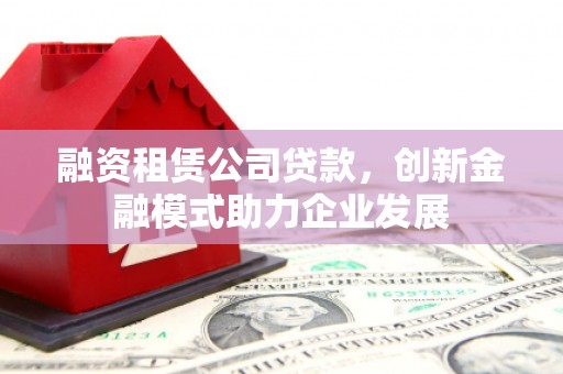 河津融资租赁公司贷款，创新金融模式助力企业发展